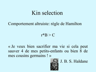 Kin selection 
Comportement altruiste: règle de Hamilton 
r*B > C 
« Je veux bien sacrifier ma vie si cela peut 
sauver 4 de mes petits-enfants ou bien 8 de 
mes cousins germains ! » 
J. B. S. Haldane 
 