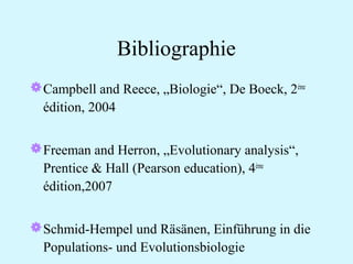 Bibliographie 
Campbell and Reece, „Biologie“, De Boeck, 2ème 
édition, 2004 
Freeman and Herron, „Evolutionary analysis“, 
Prentice & Hall (Pearson education), 4ème 
édition,2007 
Schmid-Hempel und Räsänen, Einführung in die 
Populations- und Evolutionsbiologie 
