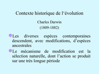Contexte historique de l‘évolution 
Charles Darwin 
(1809-1882) 
Les diverses espèces contemporaines 
descendent, avec modifications, d’espèces 
ancestrales 
Le mécanisme de modification est la 
sélection naturelle, dont l’action se produit 
sur une très longue période 
 
