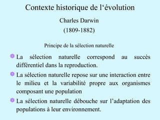 Contexte historique de l‘évolution 
Charles Darwin 
(1809-1882) 
Principe de la sélection naturelle 
La sélection naturelle correspond au succès 
différentiel dans la reproduction. 
La sélection naturelle repose sur une interaction entre 
le milieu et la variabilité propre aux organismes 
composant une population 
La sélection naturelle débouche sur l’adaptation des 
populations à leur environnement. 
 