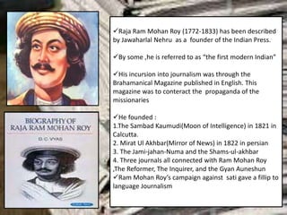 Raja Ram Mohan Roy (1772-1833) has been described
by Jawaharlal Nehru as a founder of the Indian Press.
By some ,he is referred to as “the first modern Indian”
His incursion into journalism was through the
Brahamanical Magazine published in English. This
magazine was to conteract the propaganda of the
missionaries
He founded :
1.The Sambad Kaumudi(Moon of Intelligence) in 1821 in
Calcutta.
2. Mirat Ul Akhbar(Mirror of News) in 1822 in persian
3. The Jami-jahan-Numa and the Shams-ul-akhbar
4. Three journals all connected with Ram Mohan Roy
,The Reformer, The Inquirer, and the Gyan Auneshun
Ram Mohan Roy’s campaign against sati gave a fillip to
language Journalism
 