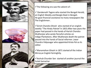 The following era saw the advent of :
 Darokenath Tagore who started the Bengali Herald,
an English Weekly and Bangla Doot in Bengali.
He gave financial assistance to many newspapers like
The Englishmen .
Girish Chandra Ghosh who started of an english
weekly “The Hindu Patriot”in 1853.After two years the
paper had passed in the hands of Harish Chandra
Mukherjee who wrote fierceful articles on
Indigo Plantations. After Mukherjee death the patriot
passed into the hands of Social reformer ,Iswar
Chandra Vidyasagar who appointed Kristo Pal as its
editor
Manamohan Ghosh in 1871 started of the Indian
Mirror,an English fortnightly.
Keshub Chunder Sen started of another journal the
Sulab Samachar
 