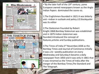 By the later half of the 19th century ,some
European owned newspapers known as the Anglo
Indian Papers dominated the scene viz.
1.The Englishmen:founded in 1821.It was bitterly
anti –indian in outlook and policy.J.O.Stockqueler
was its editor
2.The Statesman:Founded by Robert
Knight.1868:Bombay Statesman was established
and in 1875:Indian statesman was
founded.Introduced the concept of
features,articles and Sunday publications.
3.The Times of India:3rd November,1838 as the
Bombay Times and Journal of Commerce.Initially
it was a bi –weekly publication on every
Wednesday and Saturday.It became a daily
newspaper from 1850 and it was only in 1861 that
it was renamed as the Times of India after the
merger of the Bombay Times,The Standard and
The Telegraph.
 