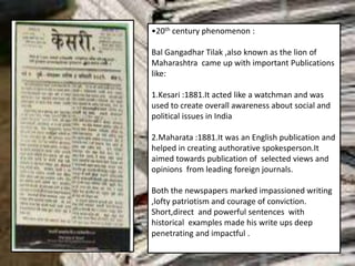 •20th century phenomenon :
Bal Gangadhar Tilak ,also known as the lion of
Maharashtra came up with important Publications
like:
1.Kesari :1881.It acted like a watchman and was
used to create overall awareness about social and
political issues in India
2.Maharata :1881.It was an English publication and
helped in creating authorative spokesperson.It
aimed towards publication of selected views and
opinions from leading foreign journals.
Both the newspapers marked impassioned writing
,lofty patriotism and courage of conviction.
Short,direct and powerful sentences with
historical examples made his write ups deep
penetrating and impactful .
 