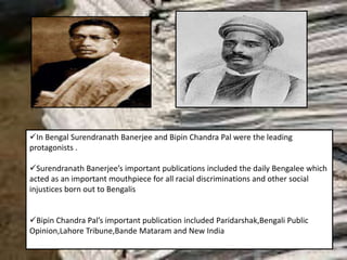 In Bengal Surendranath Banerjee and Bipin Chandra Pal were the leading
protagonists .
Surendranath Banerjee’s important publications included the daily Bengalee which
acted as an important mouthpiece for all racial discriminations and other social
injustices born out to Bengalis
Bipin Chandra Pal’s important publication included Paridarshak,Bengali Public
Opinion,Lahore Tribune,Bande Mataram and New India
 