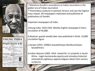 Mahatma Gandhi’s ascendency to Indian Journalism is the
golden era of Indian Journalism
Tremendous outburst in patriotic fervour and saw the highest
mass impact .All newspapers replicated and published all
publications of Gandhi.
Important newspapers of India:
a.Young India: 1919-1932 .Weekly English newspaper.it had a
circulation of 45,000.
b.Navjivan: gujrati weekly later also published in Hindi -12,000
circulation figure
c.Harijan (1933 -1948)in Gujrati(Harijan Bandhu),Harijan
Sevak(Hindi )
d.Indian Opinion (1903 -1914 –lasted for 11 yrs)while in South
Africa. –legal memoranda,reports,and remedies,historical
antecedents,righteous appeal,religious ideals from various
scriptures
 