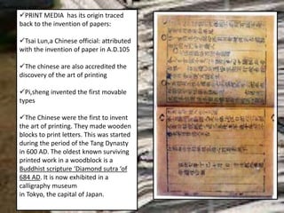 PRINT MEDIA has its origin traced
back to the invention of papers:
Tsai Lun,a Chinese official: attributed
with the invention of paper in A.D.105
The chinese are also accredited the
discovery of the art of printing
Pi,sheng invented the first movable
types
The Chinese were the first to invent
the art of printing. They made wooden
blocks to print letters. This was started
during the period of the Tang Dynasty
in 600 AD. The oldest known surviving
printed work in a woodblock is a
Buddhist scripture ‘Diamond sutra ‘of
684 AD. It is now exhibited in a
calligraphy museum
in Tokyo, the capital of Japan.
Buddhist Text of 1377
 