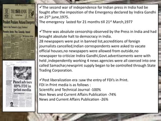 The second war of independence for Indian press in India had be
fought after the imposition of the Emergency declared by Indira Gandhi
on 25th june,1975.
The emergency lasted for 21 months till 21st March,1977
There was absolute censorship observed by the Press in India and had
brought absolute halt to democracy in India.
28 newspapers were put in banned list,accreditions of foreign
journalists cancelled,Indian correspondents were asked to vacate
official houses,no newspapers were allowed from outside,no
newspaper to criticize Indira Gandhi,Govt.advertisements were with
held ,independently working 4 news agencies were all coerced into one
called Samachar,newsprint supply began to be controlled through State
Trading Corporation.
Post liberalization era :saw the entry of FDI’s in Print.
FDI in Print media is as follows :
Scientific and Technical Journal -100%
Non News and Current Affairs Publication -74%
News and Current Affairs Publication -26%
 