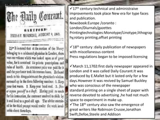 17th century:technical and administraive
improvements took place New era for type faces
and publication.
Newsbook:Europe /coranto :
London/Diurnals/gazettes
Printingtechnologies:Monotype/Linotype,lithograp
hy,rotary printing,offset printing
18th century :daily publication of newspapers
with miscellaneous content
Press regulations began to be imposed:licensing
March 11,1702:first daily newspaper appeared in
London and it was called Daily Courant.It was
produced by E.Mallet but it lasted only for a few
days.However it was revived by Samuel Buckley
who was conscious of the newspaper
standard.printing on a single sheet of paper with
reverse devoted to advertising ,he had not much
space to experiment in make up.
The 18th century also saw the emergence of
great writers like Robinson Crusoe,Jonathan
Swift,Defoe,Steele and Addison
 