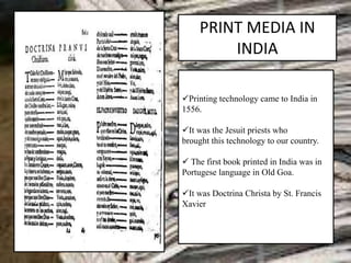 PRINT MEDIA IN
INDIA
Printing technology came to India in
1556.
It was the Jesuit priests who
brought this technology to our country.
 The first book printed in India was in
Portugese language in Old Goa.
It was Doctrina Christa by St. Francis
Xavier
.
 