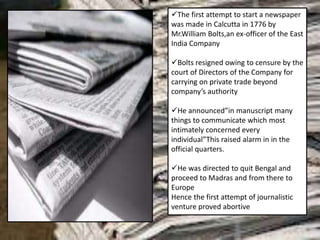 The first attempt to start a newspaper
was made in Calcutta in 1776 by
Mr.William Bolts,an ex-officer of the East
India Company
Bolts resigned owing to censure by the
court of Directors of the Company for
carrying on private trade beyond
company’s authority
He announced”in manuscript many
things to communicate which most
intimately concerned every
individual”This raised alarm in in the
official quarters.
He was directed to quit Bengal and
proceed to Madras and from there to
Europe
Hence the first attempt of journalistic
venture proved abortive
 
