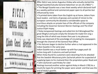 After Bolt,it was James Augustus Hickey who actually started the
Bengal Gazette/Calcutta General Advertiser on Jan.29,1780(1st )
The Bengal Gazette was a two sheet weekly which declared itself
as a weekly political and commercial paper open to all parties but
influenced by none
It printed items taken from the English np at home ,letters from
local readers and items of gossips and scandal of intrest to the
european community.He devoted a considerable space to
scurrilious attacks on private lives of the officials of the company
including the Governor-General Warren Hastings and The Chief
Justice Elijah Impey.
Hicky lampooned Hastings and called him Sir.F.Wronghead,The
great Moghul and quite simply the Dictator.He made him sing a
song the title of which was known then,war is my pleasure
Hicky was deprived of the previledge of circulating his newspapers
through the channel of the General Post Office
His fortunes began to decline further when a rival appeared in the
Indian Gazette in the same year.
Indian Gazette was a much better np with four pages,each 16
inches long with 3 columns and well printed.
When Hicky found his customers were deserting him,he attacked
first the Swedish Missionary,John Zachariah,whom he suspected of
supplying types to his rivalsand then the proprietors,peter Read and
John Zachariah sued Hickey for Libel
Hastings launced another action against Hicky in March 1782.As a
result,the types for printing the paper were seized and that was the
end of Hicky’s gazette.
 