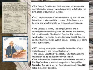 The Bengal Gazette was the forerunner of many more
journals and newspapers which appeared in Calcutta, the
birth place of Journalism in India.
In 1780:publication of Indian Gazette by Messink and
Peter Read.It obtained the consent of the Governor –
General and was fortunate to get postal concessions .
The Calcutta Gazette, The Bengal Journal and a
monthly,The Oriental Magazine of Calcutta Amusement,
Calcutta Chronicle, The Madras Courier, The Hurkaru
,Madras Gazette, Indian Herald, Bombay Herald, Courier,
Bombay Gazette, Indian World, Bengal Harkaru were some
initial publications.
19th century newspapers saw the imposition of rigid
control on press and the publication of :
The Bengal Gazettte by Gangadhar Bhattacharjee:The
first Indian np to be published by an Indian.
The Sreerampore Missionaries started three journals –
The Dig-Durshan, a monthly magazine in Bengali,The
Samachar Durpan a weekly Bengali paper and Friend Of
India, a monthly periodical
 