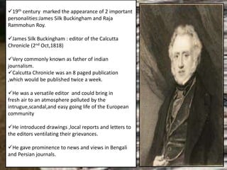 19th century marked the appearance of 2 important
personalities:James Silk Buckingham and Raja
Rammohun Roy.
James Silk Buckingham : editor of the Calcutta
Chronicle (2nd Oct,1818)
Very commonly known as father of indian
journalism.
Calcutta Chronicle was an 8 paged publication
,which would be published twice a week.
He was a versatile editor and could bring in
fresh air to an atmosphere polluted by the
intrugue,scandal,and easy going life of the European
community
He introduced drawings ,local reports and letters to
the editors ventilating their grievances.
He gave prominence to news and views in Bengali
and Persian journals.
 