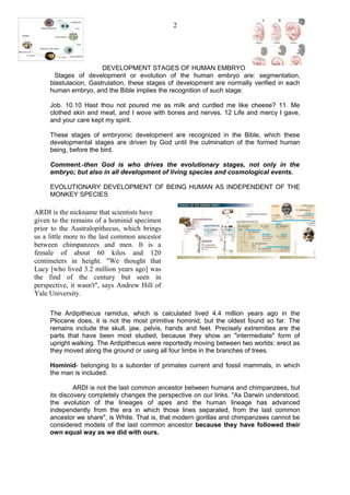 DEVELOPMENT STAGES OF HUMAN EMBRYO
Stages of development or evolution of the human embryo are: segmentation,
blastulacion, Gastrulation, these stages of development are normally verified in each
human embryo, and the Bible implies the recognition of such stage:
Job. 10.10 Hast thou not poured me as milk and curdled me like cheese? 11. Me
clothed skin and meat, and I wove with bones and nerves. 12 Life and mercy I gave,
and your care kept my spirit.
These stages of embryonic development are recognized in the Bible, which these
developmental stages are driven by God until the culmination of the formed human
being, before the bird.
Comment.-then God is who drives the evolutionary stages, not only in the
embryo; but also in all development of living species and cosmological events.
EVOLUTIONARY DEVELOPMENT OF BEING HUMAN AS INDEPENDENT OF THE
MONKEY SPECIES
The Ardipithecus ramidus, which is calculated lived 4.4 million years ago in the
Pliocene does, it is not the most primitive hominid, but the oldest found so far. The
remains include the skull, jaw, pelvis, hands and feet. Precisely extremities are the
parts that have been most studied, because they show an "intermediate" form of
upright walking. The Ardipithecus were reportedly moving between two worlds: erect as
they moved along the ground or using all four limbs in the branches of trees.
Hominid- belonging to a suborder of primates current and fossil mammals, in which
the man is included.
ARDI is not the last common ancestor between humans and chimpanzees, but
its discovery completely changes the perspective on our links. "As Darwin understood,
the evolution of the lineages of apes and the human lineage has advanced
independently from the era in which those lines separated, from the last common
ancestor we share", is White. That is, that modern gorillas and chimpanzees cannot be
considered models of the last common ancestor because they have followed their
own equal way as we did with ours.
2
ARDI is the nickname that scientists have
given to the remains of a hominid specimen
prior to the Australopithecus, which brings
us a little more to the last common ancestor
between chimpanzees and men. It is a
female of about 60 kilos and 120
centimeters in height. "We thought that
Lucy [who lived 3.2 million years ago] was
the find of the century but seen in
perspective, it wasn't", says Andrew Hill of
Yale University.
 