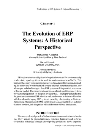 The Evolution of ERP Systems: A Historical Perspective 1
Chapter I
The Evolution of ERP
Systems: A Historical
Perspective
Mohammad A. Rashid
Massey University–Albany, New Zealand
Liaquat Hossain
Syracuse University, USA
Jon David Patrick
University of Sydney, Australia
Copyright © 2002, Idea Group Publishing.
ERPsystemsarenowubiquitousinlargebusinessesandthecurrentmoveby
vendors is to repackage them for small to medium enterprises (SMEs). This
migrationhasmanyconsequencesthathavetobeaddressedthroughunderstand-
ingthehistoryandevolutionofERPsystemsandtheircurrentarchitectures.The
advantages and disadvantages of the ERP systems will impact their penetration
inthisnewmarket.Themarketpositionandgeneralstrategyofthemajorsystems
providers in preparation for this push are described. The chapter concludes that
thegrowthandsuccessofERPadoptionanddevelopmentinthenewmillennium
will depend on the legacy ERP system’s capability of extending to Customer
RelationshipManagement(CRM),SupplyChainManagement(SCM)andother
extended modules, and integration with the Internet-enabled applications.
INTRODUCTION
Theunprecedentedgrowthofinformationandcommunicationtechnolo-
gies (ICT) driven by microelectronics, computer hardware and software
systems has influenced all facets of computing applications across organiza-
 