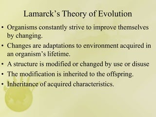 Lamarck’s Theory of Evolution
• Organisms constantly strive to improve themselves
by changing.
• Changes are adaptations to environment acquired in
an organism’s lifetime.
• A structure is modified or changed by use or disuse
• The modification is inherited to the offspring.
• Inheritance of acquired characteristics.
 