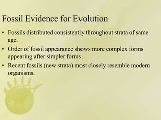 Fossil Evidence for Evolution
• Fossils distributed consistently throughout strata of same
age.
• Order of fossil appearance shows more complex forms
appearing after simpler forms.
• Recent fossils (new strata) most closely resemble modern
organisms.
 