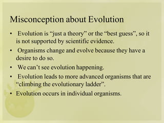 Misconception about Evolution
• Evolution is “just a theory” or the “best guess”, so it
is not supported by scientific evidence.
• Organisms change and evolve because they have a
desire to do so.
• We can’t see evolution happening.
• Evolution leads to more advanced organisms that are
“climbing the evolutionary ladder”.
• Evolution occurs in individual organisms.
 