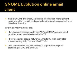 ¡  This	is	GNOME	Evolution,	a	personal	information	management	
application	that	provides	integrated	mail,	calendaring	and	address	
book	functionality.	
Evolution	main	features	are:	
¡  -	Fetch	email	messages	with	the	POP	and	IMAP	protocols	and	
provides	email	transmission	with	SMTP.	
¡  -	Provides	email	secure	network	connectivity	with	encrypted	
channels	using	SSL,	TLS	and	STARTTLS.	
¡  -	Secure	Email	encryption	and	digital	signature	using	the	
technologies	GPG	and	S/MIME.	
	
 