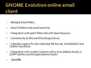 ¡  -	Multiple	Email	ﬁlters.	
¡  -	Search	folders	and	saved	searches.	
¡  -	Integration	with	spam	ﬁlters	like	with	SpamAssassin.	
¡  -	Connectivity	to	Microsoft	Exchange	Server.	
¡  -	Calendar	support	for	the	iCalendar	ﬁle	format,	the	WebDAV	and	
CalDAV	standards.	
¡  -	Integration	with	contact	systems	with	a	local	address	books,	a	
LDAP	interface	and	Google	address	books.	
¡  - SyncML
 