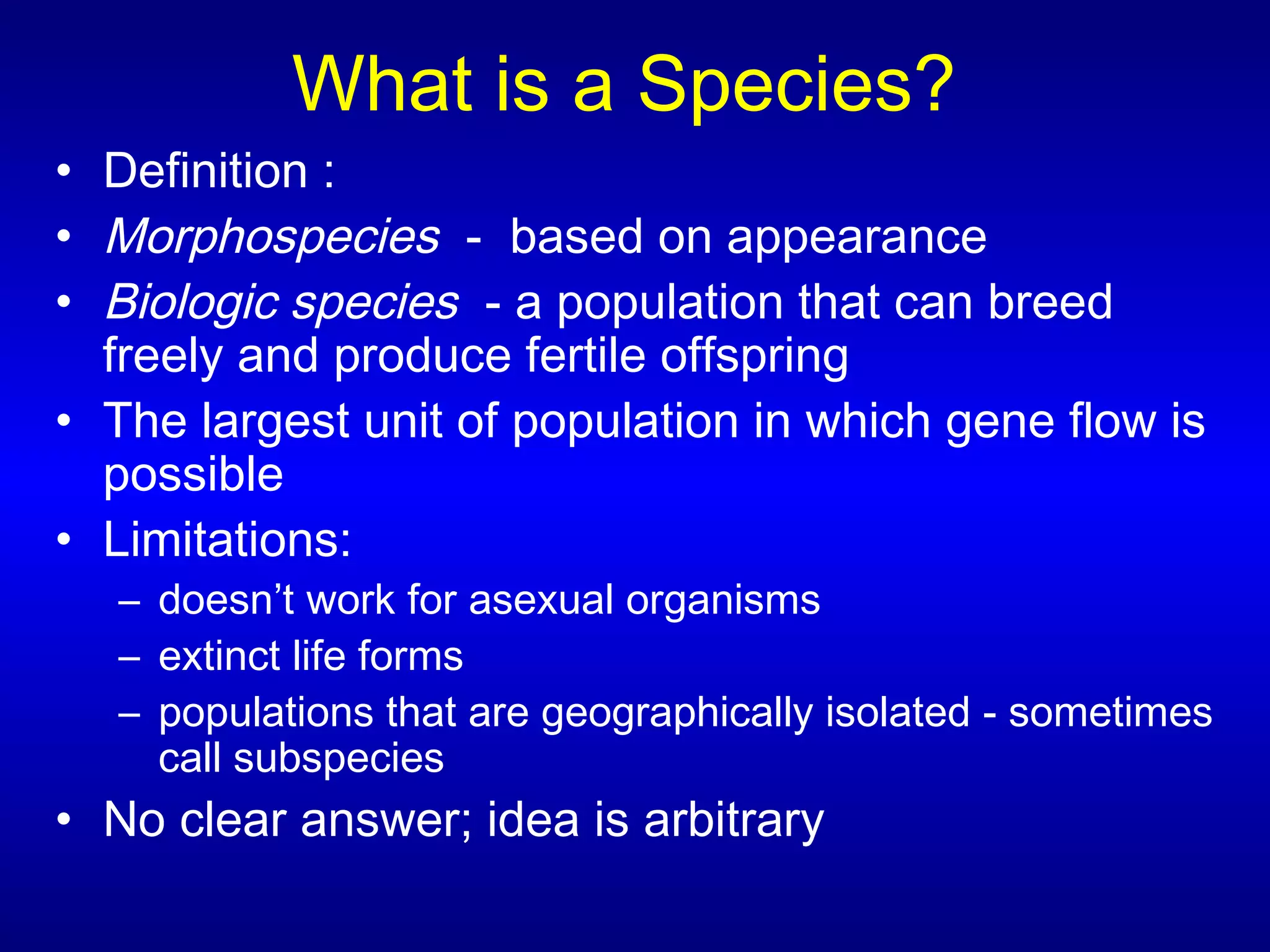 What is a Species?
• Definition :
• Morphospecies - based on appearance
• Biologic species - a population that can breed
freely and produce fertile offspring
• The largest unit of population in which gene flow is
possible
• Limitations:
– doesn’t work for asexual organisms
– extinct life forms
– populations that are geographically isolated - sometimes
call subspecies
• No clear answer; idea is arbitrary
 