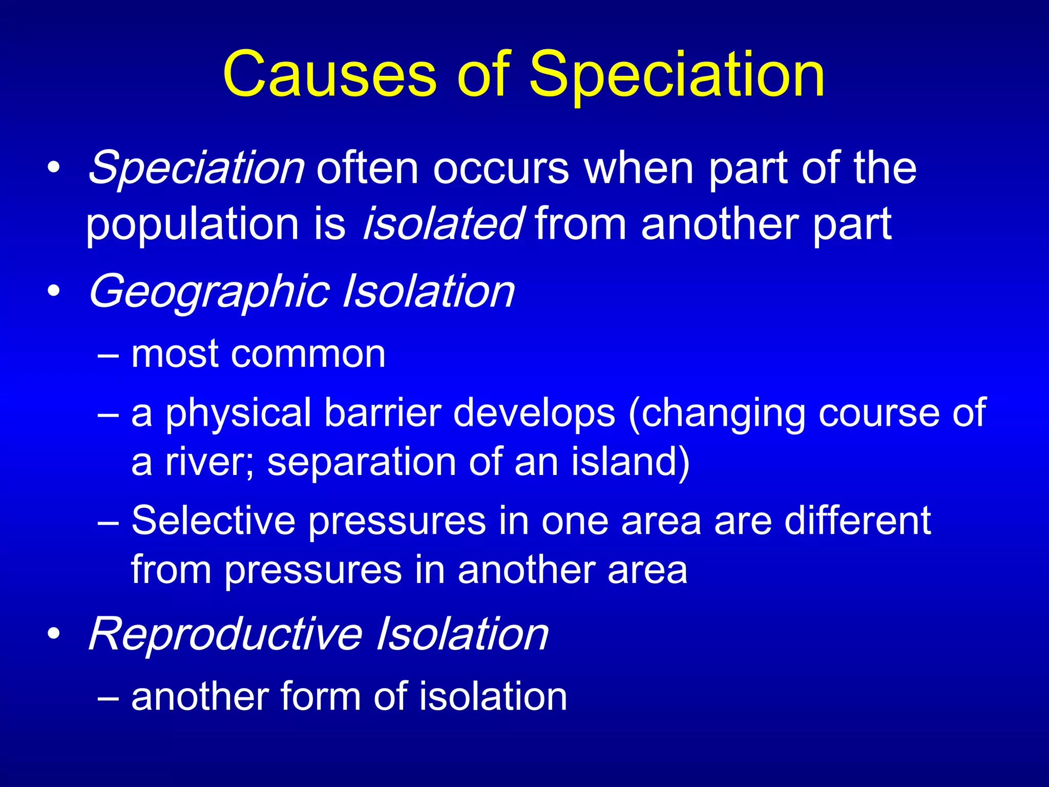 Causes of Speciation
• Speciation often occurs when part of the
population is isolated from another part
• Geographic Isolation
– most common
– a physical barrier develops (changing course of
a river; separation of an island)
– Selective pressures in one area are different
from pressures in another area
• Reproductive Isolation
– another form of isolation
 