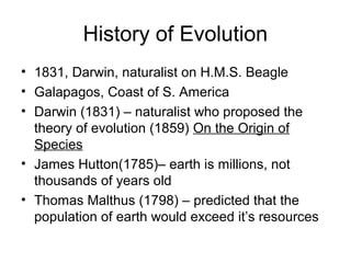 History of Evolution
• 1831, Darwin, naturalist on H.M.S. Beagle
• Galapagos, Coast of S. America
• Darwin (1831) – naturalist who proposed the
theory of evolution (1859) On the Origin of
Species
• James Hutton(1785)– earth is millions, not
thousands of years old
• Thomas Malthus (1798) – predicted that the
population of earth would exceed it’s resources
 