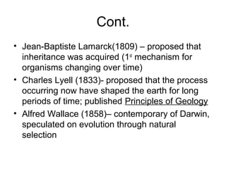 Cont.
• Jean-Baptiste Lamarck(1809) – proposed that
inheritance was acquired (1st
mechanism for
organisms changing over time)
• Charles Lyell (1833)- proposed that the process
occurring now have shaped the earth for long
periods of time; published Principles of Geology
• Alfred Wallace (1858)– contemporary of Darwin,
speculated on evolution through natural
selection
 