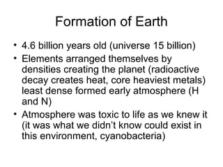 Formation of Earth
• 4.6 billion years old (universe 15 billion)
• Elements arranged themselves by
densities creating the planet (radioactive
decay creates heat, core heaviest metals)
least dense formed early atmosphere (H
and N)
• Atmosphere was toxic to life as we knew it
(it was what we didn’t know could exist in
this environment, cyanobacteria)
 