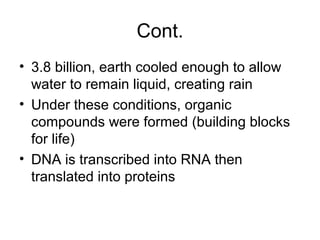 Cont.
• 3.8 billion, earth cooled enough to allow
water to remain liquid, creating rain
• Under these conditions, organic
compounds were formed (building blocks
for life)
• DNA is transcribed into RNA then
translated into proteins
 