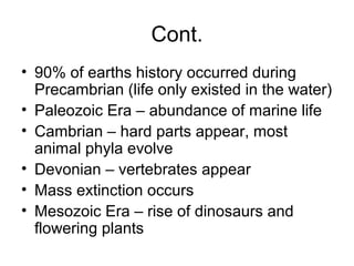 Cont.
• 90% of earths history occurred during
Precambrian (life only existed in the water)
• Paleozoic Era – abundance of marine life
• Cambrian – hard parts appear, most
animal phyla evolve
• Devonian – vertebrates appear
• Mass extinction occurs
• Mesozoic Era – rise of dinosaurs and
flowering plants
 