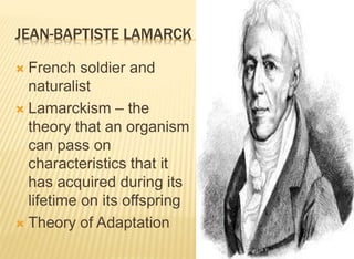 JEAN-BAPTISTE LAMARCK
 French soldier and
naturalist
 Lamarckism – the
theory that an organism
can pass on
characteristics that it
has acquired during its
lifetime on its offspring
 Theory of Adaptation
 