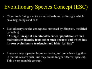 Evolutionary Species Concept (ESC)
• Closer to defining species as individuals and as lineages which
have beginnings and ends
• Evolutionary species concept (as proposed by Simpson, modified
by Wiley)
"A single lineage of ancestor-descendent populations which
maintains its identity from other such lineages and which has
its own evolutionary tendencies and historical fate"
• Lineages may separate, become species, and come back together
in the future (at which time they are no longer different species).
This a very mutable concept.
 