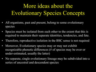 More ideas about the
Evolutionary Species Concepts
• All organisms, past and present, belong to some evolutionary
species
• Species must be isolated from each other to the extent that this is
required to maintain their separate identities, tendencies, and fate.
• Therefore, reproductive isolation in the BSC sense is not required
• Moreover, Evolutionary species may or may not exhibit
recognizable phenetic differences (# of species may be over or
under-estimated, usually the latter)
• No separate, single evolutionary lineage may be subdivided into a
series of ancestral and descendent species
 