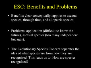 ESC: Benefits and Problems
• Benefits: clear conceptually; applies to asexual
species, through time, and allopatric species
• Problems: application (difficult to know the
future), asexual species (too many independent
lineages),
• The Evolutionary Species Concept separates the
idea of what species are from how they are
recognized. This leads us to: How are species
recognized?
 