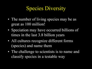 Species Diversity
• The number of living species may be as
great as 100 million!
• Speciation may have occurred billions of
times in the last 3.8 billion years
• All cultures recognize different forms
(species) and name them
• The challenge to scientists is to name and
classify species in a testable way
 