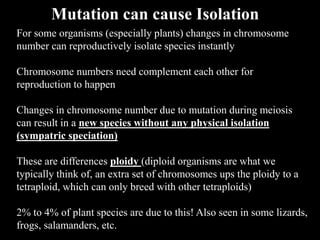 For some organisms (especially plants) changes in chromosome
number can reproductively isolate species instantly
Chromosome numbers need complement each other for
reproduction to happen
Changes in chromosome number due to mutation during meiosis
can result in a new species without any physical isolation
(sympatric speciation)
These are differences ploidy (diploid organisms are what we
typically think of, an extra set of chromosomes ups the ploidy to a
tetraploid, which can only breed with other tetraploids)
2% to 4% of plant species are due to this! Also seen in some lizards,
frogs, salamanders, etc.
Mutation can cause Isolation
 