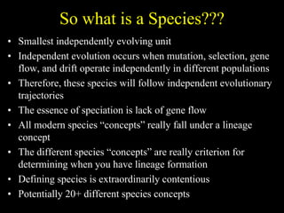 So what is a Species???
• Smallest independently evolving unit
• Independent evolution occurs when mutation, selection, gene
flow, and drift operate independently in different populations
• Therefore, these species will follow independent evolutionary
trajectories
• The essence of speciation is lack of gene flow
• All modern species “concepts” really fall under a lineage
concept
• The different species “concepts” are really criterion for
determining when you have lineage formation
• Defining species is extraordinarily contentious
• Potentially 20+ different species concepts
 