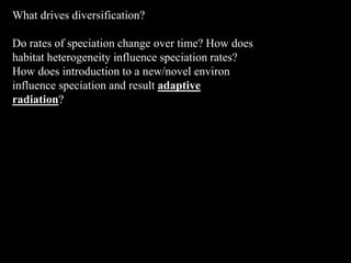 What drives diversification?
Do rates of speciation change over time? How does
habitat heterogeneity influence speciation rates?
How does introduction to a new/novel environ
influence speciation and result adaptive
radiation?
 
