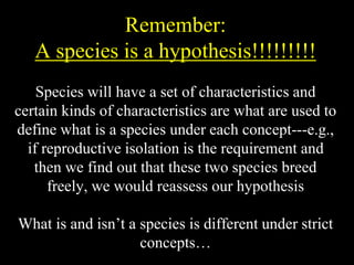 Remember:
A species is a hypothesis!!!!!!!!!
Species will have a set of characteristics and
certain kinds of characteristics are what are used to
define what is a species under each concept---e.g.,
if reproductive isolation is the requirement and
then we find out that these two species breed
freely, we would reassess our hypothesis
What is and isn’t a species is different under strict
concepts…
 