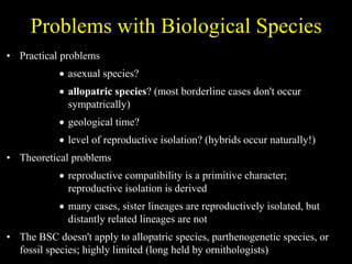 Problems with Biological Species
• Practical problems
 asexual species?
 allopatric species? (most borderline cases don't occur
sympatrically)
 geological time?
 level of reproductive isolation? (hybrids occur naturally!)
• Theoretical problems
 reproductive compatibility is a primitive character;
reproductive isolation is derived
 many cases, sister lineages are reproductively isolated, but
distantly related lineages are not
• The BSC doesn't apply to allopatric species, parthenogenetic species, or
fossil species; highly limited (long held by ornithologists)
 