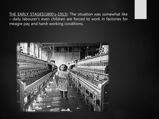 THE EARLY STAGES(1800’s-1913): The situation was somewhat like
– daily labourer's even children are forced to work in factories for
meagre pay and harsh working conditions.
 