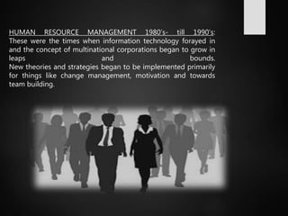 HUMAN RESOURCE MANAGEMENT 1980’s- till 1990’s:
These were the times when information technology forayed in
and the concept of multinational corporations began to grow in
leaps and bounds.
New theories and strategies began to be implemented primarily
for things like change management, motivation and towards
team building.
 