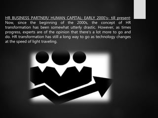 HR BUSINESS PARTNER/ HUMAN CAPITAL: EARLY 2000’s- till present:
Now, since the beginning of the 2000s, the concept of HR
transformation has been somewhat utterly drastic. However, as times
progress, experts are of the opinion that there’s a lot more to go and
do. HR transformation has still a long way to go as technology changes
at the speed of light traveling.
 