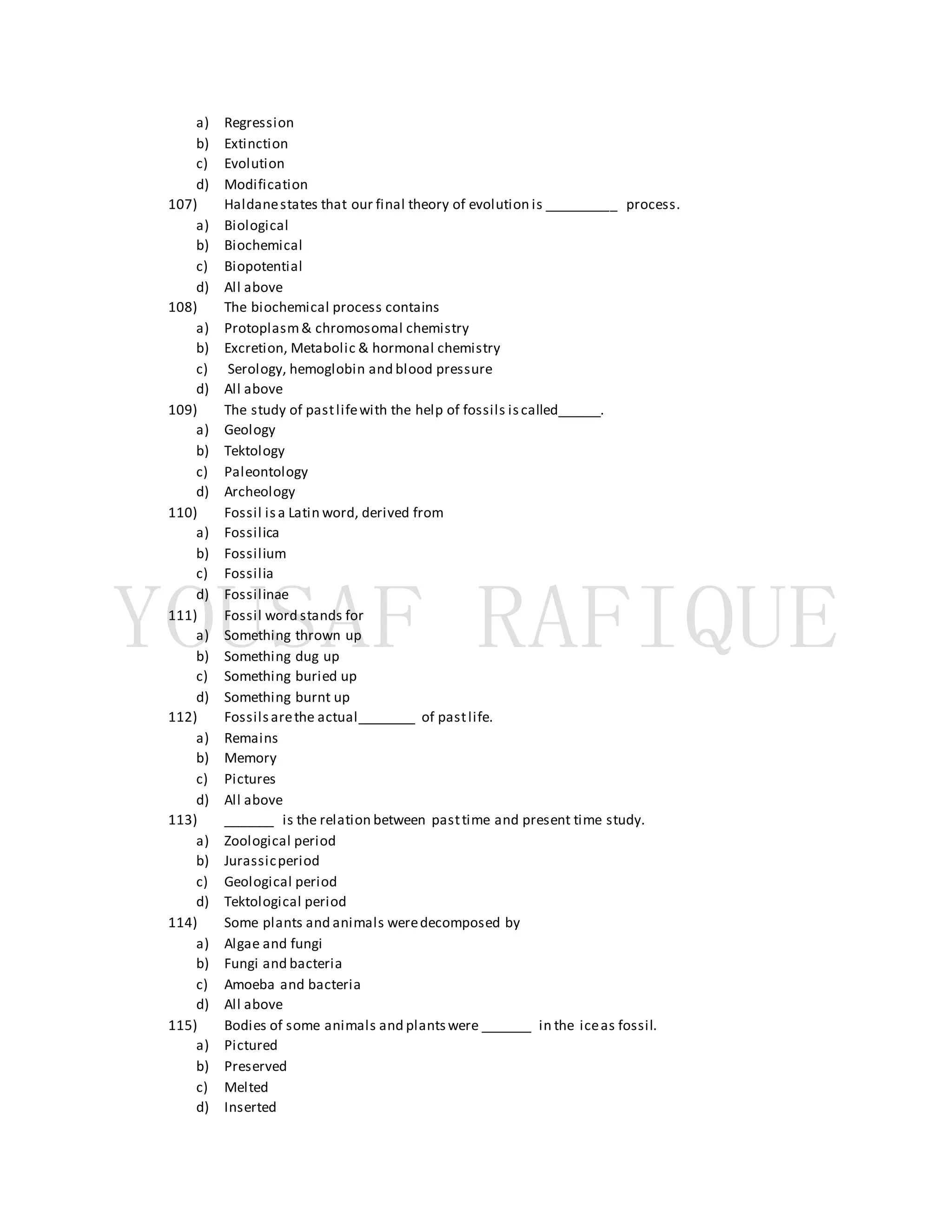a) Regression
b) Extinction
c) Evolution
d) Modification
107) Haldanestates that our final theory of evolution is __________ process.
a) Biological
b) Biochemical
c) Biopotential
d) All above
108) The biochemical process contains
a) Protoplasm& chromosomal chemistry
b) Excretion, Metabolic & hormonal chemistry
c) Serology, hemoglobin and blood pressure
d) All above
109) The study of pastlifewith the help of fossils iscalled______.
a) Geology
b) Tektology
c) Paleontology
d) Archeology
110) Fossil isa Latin word, derived from
a) Fossilica
b) Fossilium
c) Fossilia
d) Fossilinae
111) Fossil word stands for
a) Something thrown up
b) Something dug up
c) Something buried up
d) Something burnt up
112) Fossilsarethe actual________ of pastlife.
a) Remains
b) Memory
c) Pictures
d) All above
113) _______ is the relation between pasttime and present time study.
a) Zoological period
b) Jurassicperiod
c) Geological period
d) Tektological period
114) Some plants and animals weredecomposed by
a) Algae and fungi
b) Fungi and bacteria
c) Amoeba and bacteria
d) All above
115) Bodies of some animals and plantswere _______ in the iceas fossil.
a) Pictured
b) Preserved
c) Melted
d) Inserted
 