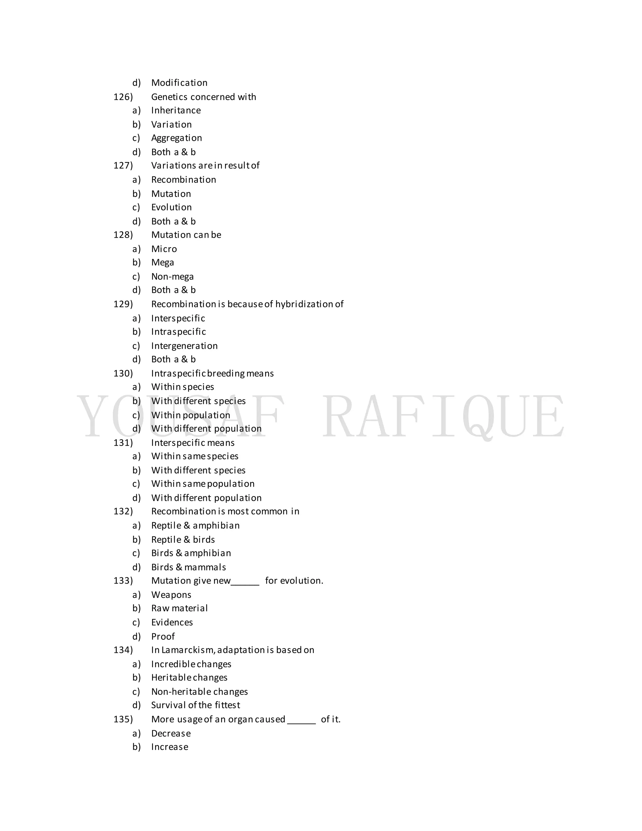 d) Modification
126) Genetics concerned with
a) Inheritance
b) Variation
c) Aggregation
d) Both a & b
127) Variations arein resultof
a) Recombination
b) Mutation
c) Evolution
d) Both a & b
128) Mutation can be
a) Micro
b) Mega
c) Non-mega
d) Both a & b
129) Recombination is becauseof hybridization of
a) Interspecific
b) Intraspecific
c) Intergeneration
d) Both a & b
130) Intraspecificbreedingmeans
a) Within species
b) With different species
c) Within population
d) With different population
131) Interspecific means
a) Within samespecies
b) With different species
c) Within samepopulation
d) With different population
132) Recombination is most common in
a) Reptile & amphibian
b) Reptile & birds
c) Birds & amphibian
d) Birds & mammals
133) Mutation give new______ for evolution.
a) Weapons
b) Raw material
c) Evidences
d) Proof
134) In Lamarckism,adaptation is based on
a) Incrediblechanges
b) Heritablechanges
c) Non-heritable changes
d) Survival of the fittest
135) More usageof an organ caused ______ of it.
a) Decrease
b) Increase
 