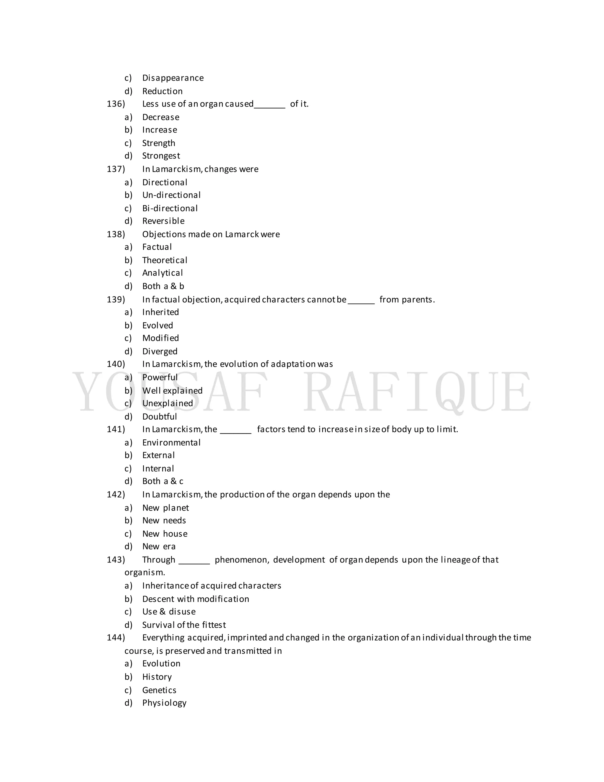 c) Disappearance
d) Reduction
136) Less use of an organ caused_______ of it.
a) Decrease
b) Increase
c) Strength
d) Strongest
137) In Lamarckism,changes were
a) Directional
b) Un-directional
c) Bi-directional
d) Reversible
138) Objections made on Lamarck were
a) Factual
b) Theoretical
c) Analytical
d) Both a & b
139) In factual objection,acquired characters cannotbe______ from parents.
a) Inherited
b) Evolved
c) Modified
d) Diverged
140) In Lamarckism,the evolution of adaptation was
a) Powerful
b) Well explained
c) Unexplained
d) Doubtful
141) In Lamarckism,the _______ factors tend to increasein sizeof body up to limit.
a) Environmental
b) External
c) Internal
d) Both a & c
142) In Lamarckism,the production of the organ depends upon the
a) New planet
b) New needs
c) New house
d) New era
143) Through _______ phenomenon, development of organ depends upon the lineageof that
organism.
a) Inheritanceof acquired characters
b) Descent with modification
c) Use & disuse
d) Survival of the fittest
144) Everything acquired,imprinted and changed in the organization of an individual through the time
course, is preserved and transmitted in
a) Evolution
b) History
c) Genetics
d) Physiology
 