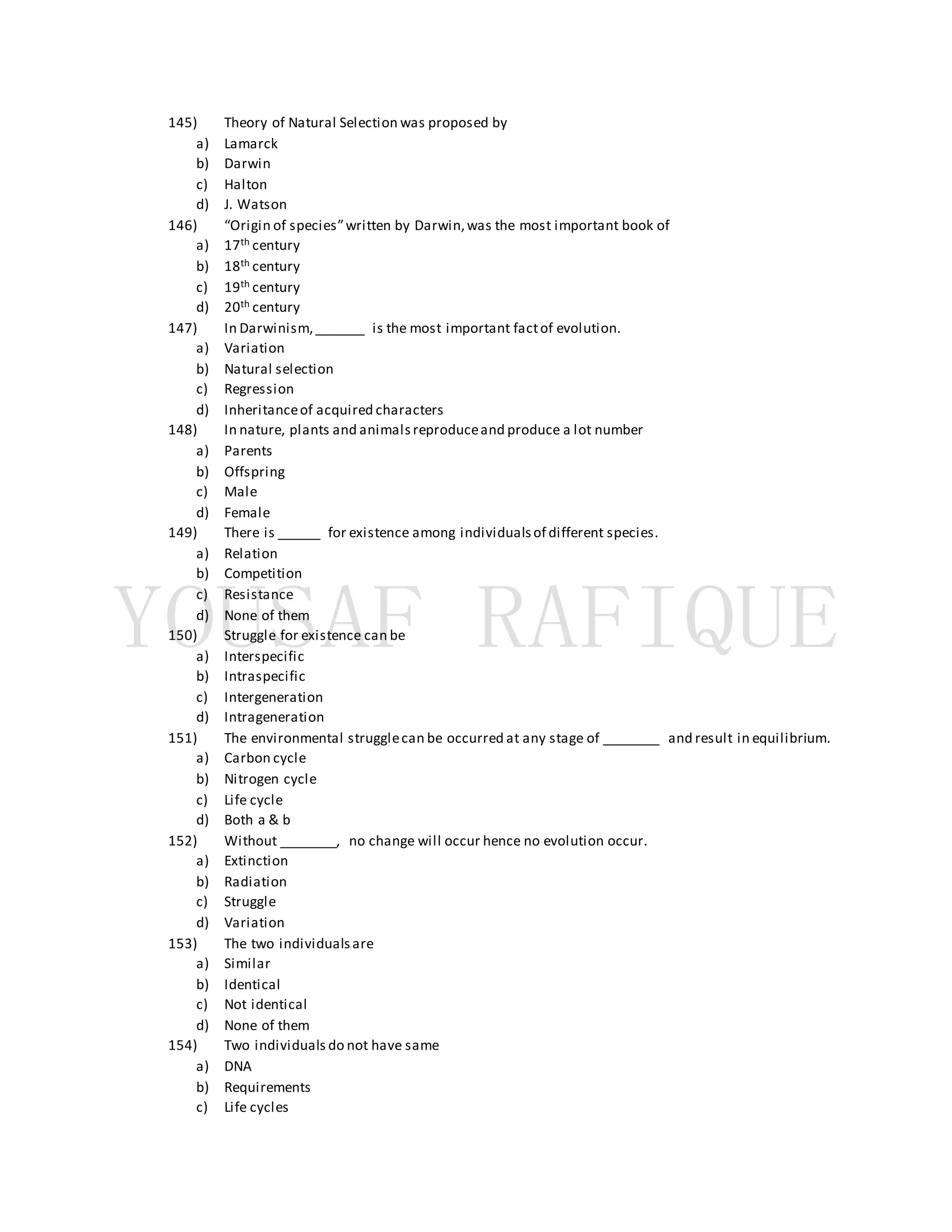 145) Theory of Natural Selection was proposed by
a) Lamarck
b) Darwin
c) Halton
d) J. Watson
146) “Origin of species”written by Darwin,was the most important book of
a) 17th century
b) 18th century
c) 19th century
d) 20th century
147) In Darwinism,_______ is the most important factof evolution.
a) Variation
b) Natural selection
c) Regression
d) Inheritanceof acquired characters
148) In nature, plants and animalsreproduceand produce a lot number
a) Parents
b) Offspring
c) Male
d) Female
149) There is ______ for existence among individualsof different species.
a) Relation
b) Competition
c) Resistance
d) None of them
150) Struggle for existence can be
a) Interspecific
b) Intraspecific
c) Intergeneration
d) Intrageneration
151) The environmental strugglecan be occurred at any stage of ________ and result in equilibrium.
a) Carbon cycle
b) Nitrogen cycle
c) Life cycle
d) Both a & b
152) Without ________, no change will occur hence no evolution occur.
a) Extinction
b) Radiation
c) Struggle
d) Variation
153) The two individualsare
a) Similar
b) Identical
c) Not identical
d) None of them
154) Two individuals do not have same
a) DNA
b) Requirements
c) Life cycles
 