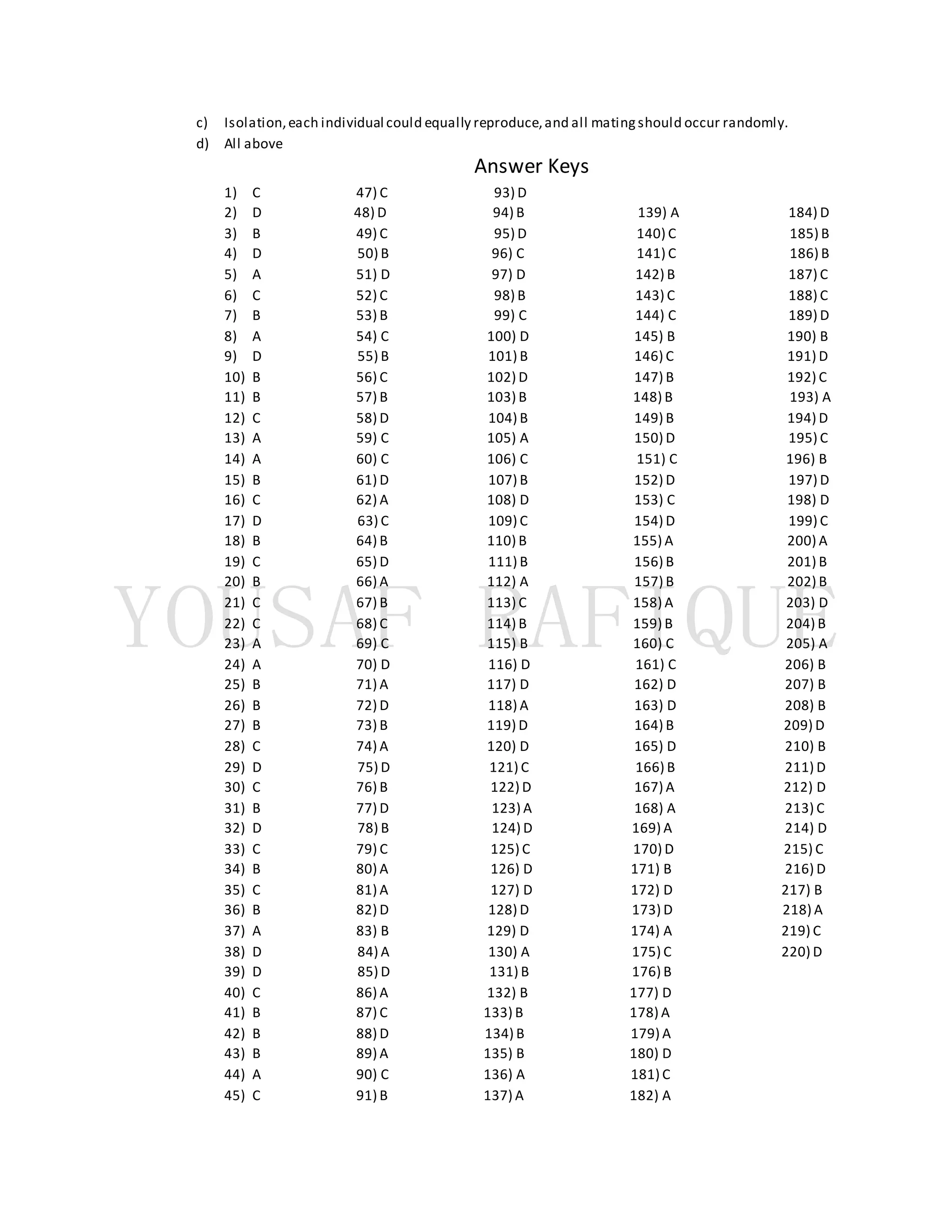 c) Isolation,each individual could equally reproduce,and all matingshould occur randomly.
d) All above
Answer Keys
1) C 47) C 93) D
2) D 48) D 94) B 139) A 184) D
3) B 49) C 95) D 140) C 185) B
4) D 50) B 96) C 141) C 186) B
5) A 51) D 97) D 142) B 187) C
6) C 52) C 98) B 143) C 188) C
7) B 53) B 99) C 144) C 189) D
8) A 54) C 100) D 145) B 190) B
9) D 55) B 101) B 146) C 191) D
10) B 56) C 102) D 147) B 192) C
11) B 57) B 103) B 148) B 193) A
12) C 58) D 104) B 149) B 194) D
13) A 59) C 105) A 150) D 195) C
14) A 60) C 106) C 151) C 196) B
15) B 61) D 107) B 152) D 197) D
16) C 62) A 108) D 153) C 198) D
17) D 63) C 109) C 154) D 199) C
18) B 64) B 110) B 155) A 200) A
19) C 65) D 111) B 156) B 201) B
20) B 66) A 112) A 157) B 202) B
21) C 67) B 113) C 158) A 203) D
22) C 68) C 114) B 159) B 204) B
23) A 69) C 115) B 160) C 205) A
24) A 70) D 116) D 161) C 206) B
25) B 71) A 117) D 162) D 207) B
26) B 72) D 118) A 163) D 208) B
27) B 73) B 119) D 164) B 209) D
28) C 74) A 120) D 165) D 210) B
29) D 75) D 121) C 166) B 211) D
30) C 76) B 122) D 167) A 212) D
31) B 77) D 123) A 168) A 213) C
32) D 78) B 124) D 169) A 214) D
33) C 79) C 125) C 170) D 215) C
34) B 80) A 126) D 171) B 216) D
35) C 81) A 127) D 172) D 217) B
36) B 82) D 128) D 173) D 218) A
37) A 83) B 129) D 174) A 219) C
38) D 84) A 130) A 175) C 220) D
39) D 85) D 131) B 176) B
40) C 86) A 132) B 177) D
41) B 87) C 133) B 178) A
42) B 88) D 134) B 179) A
43) B 89) A 135) B 180) D
44) A 90) C 136) A 181) C
45) C 91) B 137) A 182) A
 